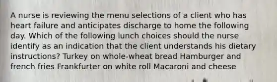 A nurse is reviewing the menu selections of a client who has heart failure and anticipates discharge to home the following day. Which of the following lunch choices should the nurse identify as an indication that the client understands his dietary instructions? Turkey on whole-wheat bread Hamburger and french fries Frankfurter on white roll Macaroni and cheese