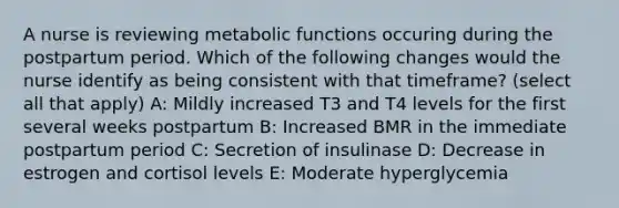 A nurse is reviewing metabolic functions occuring during the postpartum period. Which of the following changes would the nurse identify as being consistent with that timeframe? (select all that apply) A: Mildly increased T3 and T4 levels for the first several weeks postpartum B: Increased BMR in the immediate postpartum period C: Secretion of insulinase D: Decrease in estrogen and cortisol levels E: Moderate hyperglycemia