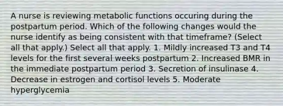 A nurse is reviewing metabolic functions occuring during the postpartum period. Which of the following changes would the nurse identify as being consistent with that timeframe? (Select all that apply.) Select all that apply. 1. Mildly increased T3 and T4 levels for the first several weeks postpartum 2. Increased BMR in the immediate postpartum period 3. Secretion of insulinase 4. Decrease in estrogen and cortisol levels 5. Moderate hyperglycemia