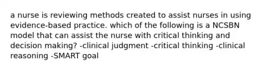 a nurse is reviewing methods created to assist nurses in using evidence-based practice. which of the following is a NCSBN model that can assist the nurse with critical thinking and decision making? -clinical judgment -critical thinking -clinical reasoning -SMART goal