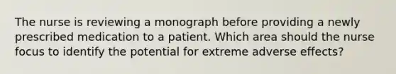 The nurse is reviewing a monograph before providing a newly prescribed medication to a patient. Which area should the nurse focus to identify the potential for extreme adverse effects?