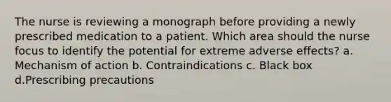 The nurse is reviewing a monograph before providing a newly prescribed medication to a patient. Which area should the nurse focus to identify the potential for extreme adverse effects? a. Mechanism of action b. Contraindications c. Black box d.Prescribing precautions