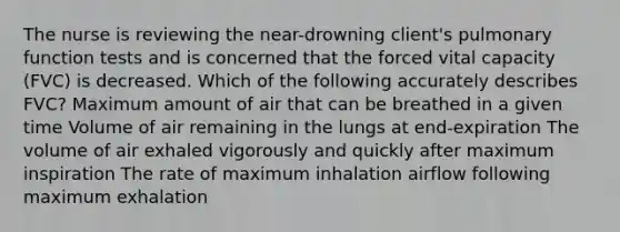 The nurse is reviewing the near-drowning client's pulmonary function tests and is concerned that the forced vital capacity (FVC) is decreased. Which of the following accurately describes FVC? Maximum amount of air that can be breathed in a given time Volume of air remaining in the lungs at end-expiration The volume of air exhaled vigorously and quickly after maximum inspiration The rate of maximum inhalation airflow following maximum exhalation