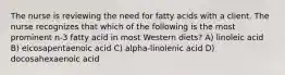 The nurse is reviewing the need for fatty acids with a client. The nurse recognizes that which of the following is the most prominent n-3 fatty acid in most Western diets? A) linoleic acid B) eicosapentaenoic acid C) alpha-linolenic acid D) docosahexaenoic acid