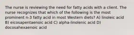 The nurse is reviewing the need for fatty acids with a client. The nurse recognizes that which of the following is the most prominent n-3 fatty acid in most Western diets? A) linoleic acid B) eicosapentaenoic acid C) alpha-linolenic acid D) docosahexaenoic acid