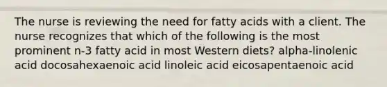 The nurse is reviewing the need for fatty acids with a client. The nurse recognizes that which of the following is the most prominent n-3 fatty acid in most Western diets? alpha-linolenic acid docosahexaenoic acid linoleic acid eicosapentaenoic acid