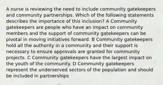 A nurse is reviewing the need to include community gatekeepers and community partnerships. Which of the following statements describes the importance of this inclusion? A Community gatekeepers are people who have an impact on community members and the support of community gatekeepers can be pivotal in moving initiatives forward. B Community gatekeepers hold all the authority in a community and their support is necessary to ensure approvals are granted for community projects. C Community gatekeepers have the largest impact on the youth of the community. D Community gatekeepers represent the underserved sectors of the population and should be included in partnerships