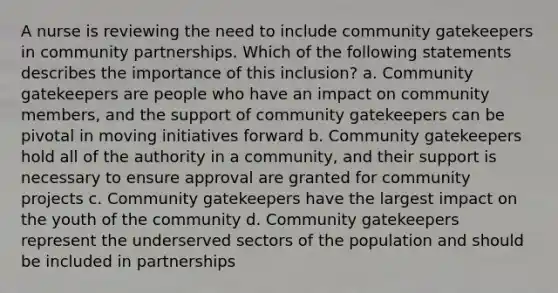 A nurse is reviewing the need to include community gatekeepers in community partnerships. Which of the following statements describes the importance of this inclusion? a. Community gatekeepers are people who have an impact on community members, and the support of community gatekeepers can be pivotal in moving initiatives forward b. Community gatekeepers hold all of the authority in a community, and their support is necessary to ensure approval are granted for community projects c. Community gatekeepers have the largest impact on the youth of the community d. Community gatekeepers represent the underserved sectors of the population and should be included in partnerships