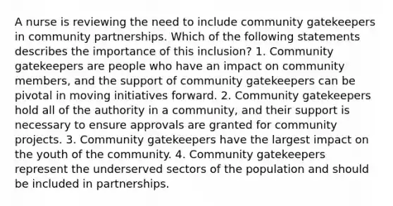 A nurse is reviewing the need to include community gatekeepers in community partnerships. Which of the following statements describes the importance of this inclusion? 1. Community gatekeepers are people who have an impact on community members, and the support of community gatekeepers can be pivotal in moving initiatives forward. 2. Community gatekeepers hold all of the authority in a community, and their support is necessary to ensure approvals are granted for community projects. 3. Community gatekeepers have the largest impact on the youth of the community. 4. Community gatekeepers represent the underserved sectors of the population and should be included in partnerships.