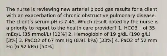 The nurse is reviewing new arterial blood gas results for a client with an exacerbation of chronic obstructive pulmonary disease. The client's serum pH is 7.45. Which result noted by the nurse is a priority to report to the health care provider? 1. HCO3− of 35 mEq/L (35 mmol/L) [12%] 2. Hemoglobin of 19 g/dL (190 g/L) [3%] 3. PaCO2 of 67 mm Hg (8.91 kPa) [33%] 4. PaO2 of 52 mm Hg (6.92 kPa) [50%]