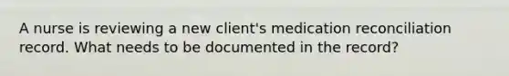 A nurse is reviewing a new client's medication reconciliation record. What needs to be documented in the record?