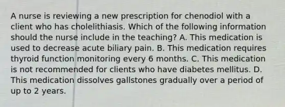 A nurse is reviewing a new prescription for chenodiol with a client who has cholelithiasis. Which of the following information should the nurse include in the teaching? A. This medication is used to decrease acute biliary pain. B. This medication requires thyroid function monitoring every 6 months. C. This medication is not recommended for clients who have diabetes mellitus. D. This medication dissolves gallstones gradually over a period of up to 2 years.