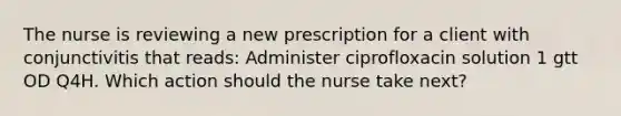 The nurse is reviewing a new prescription for a client with conjunctivitis that reads: Administer ciprofloxacin solution 1 gtt OD Q4H. Which action should the nurse take next?