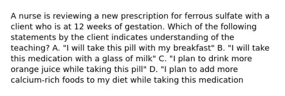 A nurse is reviewing a new prescription for ferrous sulfate with a client who is at 12 weeks of gestation. Which of the following statements by the client indicates understanding of the teaching? A. "I will take this pill with my breakfast" B. "I will take this medication with a glass of milk" C. "I plan to drink more orange juice while taking this pill" D. "I plan to add more calcium-rich foods to my diet while taking this medication