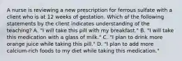 A nurse is reviewing a new prescription for ferrous sulfate with a client who is at 12 weeks of gestation. Which of the following statements by the client indicates understanding of the teaching? A. "I will take this pill with my breakfast." B. "I will take this medication with a glass of milk." C. "I plan to drink more orange juice while taking this pill." D. "I plan to add more calcium-rich foods to my diet while taking this medication."