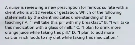 A nurse is reviewing a new prescription for ferrous sulfate with a client who is at 12 weeks of gestation. Which of the following statements by the client indicates understanding of the teaching? A. "I will take this pill with my breakfast." B. "I will take this medication with a glass of milk." C. "I plan to drink more orange juice while taking this pill." D. "I plan to add more calcium-rich foods to my diet while taking this medication."