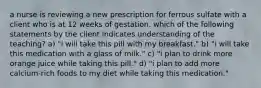 a nurse is reviewing a new prescription for ferrous sulfate with a client who is at 12 weeks of gestation. which of the following statements by the client indicates understanding of the teaching? a) "i will take this pill with my breakfast." b) "i will take this medication with a glass of milk." c) "i plan to drink more orange juice while taking this pill." d) "i plan to add more calcium-rich foods to my diet while taking this medication."