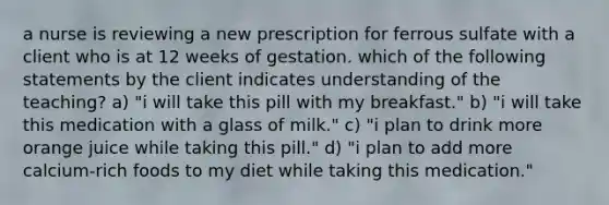 a nurse is reviewing a new prescription for ferrous sulfate with a client who is at 12 weeks of gestation. which of the following statements by the client indicates understanding of the teaching? a) "i will take this pill with my breakfast." b) "i will take this medication with a glass of milk." c) "i plan to drink more orange juice while taking this pill." d) "i plan to add more calcium-rich foods to my diet while taking this medication."