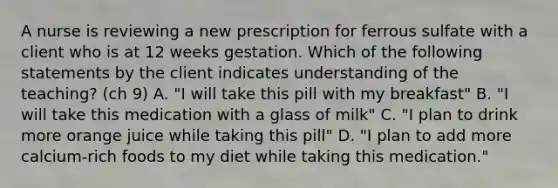 A nurse is reviewing a new prescription for ferrous sulfate with a client who is at 12 weeks gestation. Which of the following statements by the client indicates understanding of the teaching? (ch 9) A. "I will take this pill with my breakfast" B. "I will take this medication with a glass of milk" C. "I plan to drink more orange juice while taking this pill" D. "I plan to add more calcium-rich foods to my diet while taking this medication."