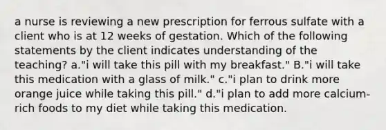 a nurse is reviewing a new prescription for ferrous sulfate with a client who is at 12 weeks of gestation. Which of the following statements by the client indicates understanding of the teaching? a."i will take this pill with my breakfast." B."i will take this medication with a glass of milk." c."i plan to drink more orange juice while taking this pill." d."i plan to add more calcium-rich foods to my diet while taking this medication.