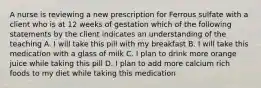 A nurse is reviewing a new prescription for Ferrous sulfate with a client who is at 12 weeks of gestation which of the following statements by the client indicates an understanding of the teaching A. I will take this pill with my breakfast B. I will take this medication with a glass of milk C. I plan to drink more orange juice while taking this pill D. I plan to add more calcium rich foods to my diet while taking this medication