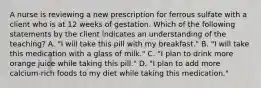 A nurse is reviewing a new prescription for ferrous sulfate with a client who is at 12 weeks of gestation. Which of the following statements by the client indicates an understanding of the teaching? A. "I will take this pill with my breakfast." B. "I will take this medication with a glass of milk." C. "I plan to drink more orange juice while taking this pill." D. "I plan to add more calcium-rich foods to my diet while taking this medication."