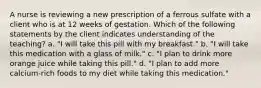 A nurse is reviewing a new prescription of a ferrous sulfate with a client who is at 12 weeks of gestation. Which of the following statements by the client indicates understanding of the teaching? a. "I will take this pill with my breakfast." b. "I will take this medication with a glass of milk." c. "I plan to drink more orange juice while taking this pill." d. "I plan to add more calcium-rich foods to my diet while taking this medication."