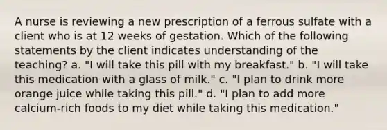 A nurse is reviewing a new prescription of a ferrous sulfate with a client who is at 12 weeks of gestation. Which of the following statements by the client indicates understanding of the teaching? a. "I will take this pill with my breakfast." b. "I will take this medication with a glass of milk." c. "I plan to drink more orange juice while taking this pill." d. "I plan to add more calcium-rich foods to my diet while taking this medication."