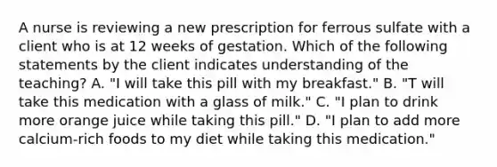 A nurse is reviewing a new prescription for ferrous sulfate with a client who is at 12 weeks of gestation. Which of the following statements by the client indicates understanding of the teaching? A. "I will take this pill with my breakfast." B. "T will take this medication with a glass of milk." C. "I plan to drink more orange juice while taking this pill." D. "I plan to add more calcium-rich foods to my diet while taking this medication."