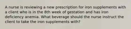 A nurse is reviewing a new prescription for iron supplements with a client who is in the 8th week of gestation and has iron deficiency anemia. What beverage should the nurse instruct the client to take the iron supplements with?