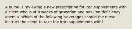 A nurse is reviewing a new prescription for iron supplements with a client who is at 8 weeks of gestation and has iron deficiency anemia. Which of the following beverages should the nurse instruct the client to take the iron supplements with?