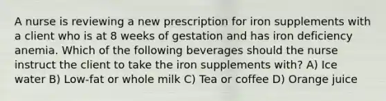 A nurse is reviewing a new prescription for iron supplements with a client who is at 8 weeks of gestation and has iron deficiency anemia. Which of the following beverages should the nurse instruct the client to take the iron supplements with? A) Ice water B) Low-fat or whole milk C) Tea or coffee D) Orange juice