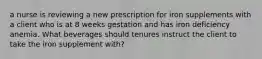 a nurse is reviewing a new prescription for iron supplements with a client who is at 8 weeks gestation and has iron deficiency anemia. What beverages should tenures instruct the client to take the iron supplement with?