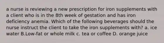 a nurse is reviewing a new prescription for iron supplements with a client who is in the 8th week of gestation and has iron deficiency anemia. Which of the following beverages should the nurse instruct the client to take the iron supplements with? a. ice water B.Low-fat or whole milk c. tea or coffee D. orange juice