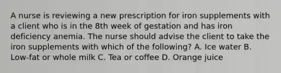 A nurse is reviewing a new prescription for iron supplements with a client who is in the 8th week of gestation and has iron deficiency anemia. The nurse should advise the client to take the iron supplements with which of the following? A. Ice water B. Low-fat or whole milk C. Tea or coffee D. Orange juice