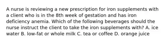 A nurse is reviewing a new prescription for iron supplements with a client who is in the 8th week of gestation and has iron deficiency anemia. Which of the following beverages should the nurse instruct the client to take the iron supplements with? A. ice water B. low-fat or whole milk C. tea or coffee D. orange juice