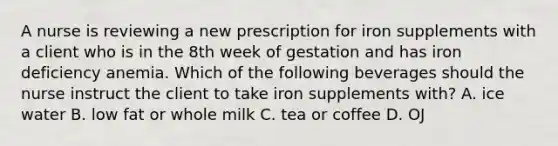 A nurse is reviewing a new prescription for iron supplements with a client who is in the 8th week of gestation and has iron deficiency anemia. Which of the following beverages should the nurse instruct the client to take iron supplements with? A. ice water B. low fat or whole milk C. tea or coffee D. OJ