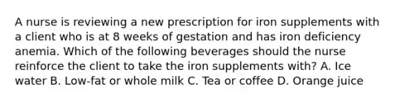 A nurse is reviewing a new prescription for iron supplements with a client who is at 8 weeks of gestation and has iron deficiency anemia. Which of the following beverages should the nurse reinforce the client to take the iron supplements with? A. Ice water B. Low-fat or whole milk C. Tea or coffee D. Orange juice