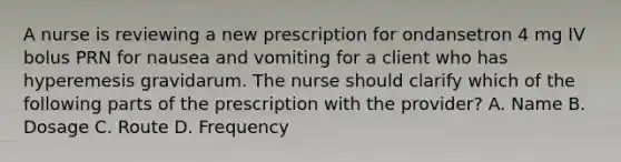 A nurse is reviewing a new prescription for ondansetron 4 mg IV bolus PRN for nausea and vomiting for a client who has hyperemesis gravidarum. The nurse should clarify which of the following parts of the prescription with the provider? A. Name B. Dosage C. Route D. Frequency