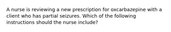 A nurse is reviewing a new prescription for oxcarbazepine with a client who has partial seizures. Which of the following instructions should the nurse include?