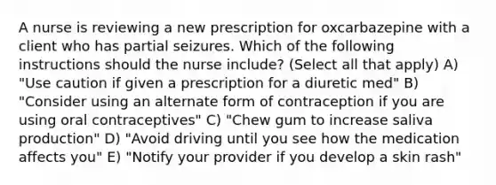 A nurse is reviewing a new prescription for oxcarbazepine with a client who has partial seizures. Which of the following instructions should the nurse include? (Select all that apply) A) "Use caution if given a prescription for a diuretic med" B) "Consider using an alternate form of contraception if you are using oral contraceptives" C) "Chew gum to increase saliva production" D) "Avoid driving until you see how the medication affects you" E) "Notify your provider if you develop a skin rash"