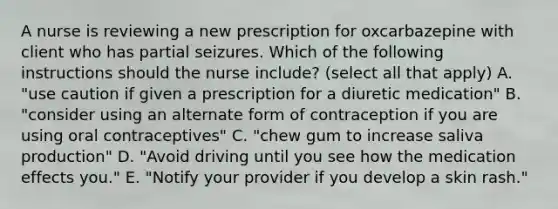 A nurse is reviewing a new prescription for oxcarbazepine with client who has partial seizures. Which of the following instructions should the nurse include? (select all that apply) A. "use caution if given a prescription for a diuretic medication" B. "consider using an alternate form of contraception if you are using oral contraceptives" C. "chew gum to increase saliva production" D. "Avoid driving until you see how the medication effects you." E. "Notify your provider if you develop a skin rash."