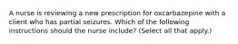 A nurse is reviewing a new prescription for oxcarbazepine with a client who has partial seizures. Which of the following instructions should the nurse include? (Select all that apply.)