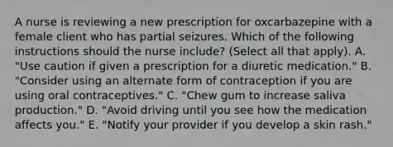 A nurse is reviewing a new prescription for oxcarbazepine with a female client who has partial seizures. Which of the following instructions should the nurse include? (Select all that apply). A. "Use caution if given a prescription for a diuretic medication." B. "Consider using an alternate form of contraception if you are using oral contraceptives." C. "Chew gum to increase saliva production." D. "Avoid driving until you see how the medication affects you." E. "Notify your provider if you develop a skin rash."