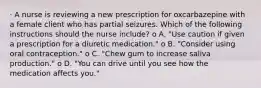 · A nurse is reviewing a new prescription for oxcarbazepine with a female client who has partial seizures. Which of the following instructions should the nurse include? o A. "Use caution if given a prescription for a diuretic medication." o B. "Consider using oral contraception." o C. "Chew gum to increase saliva production." o D. "You can drive until you see how the medication affects you."