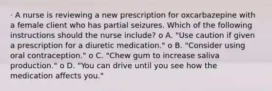 · A nurse is reviewing a new prescription for oxcarbazepine with a female client who has partial seizures. Which of the following instructions should the nurse include? o A. "Use caution if given a prescription for a diuretic medication." o B. "Consider using oral contraception." o C. "Chew gum to increase saliva production." o D. "You can drive until you see how the medication affects you."