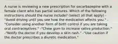 A nurse is reviewing a new prescription for oxcarbazepine with a female client who has partial seizures. Which of the following instructions should the nurse include? (select all that apply) -"Avoid driving until you see how the medication affects you." -"Consider using another form of birth control if you are taking oral contraceptives." -"Chew gum to increase saliva production." -"Notify the doctor if you develop a skin rash." -"Use caution if the doctor prescribes a diuretic medication."