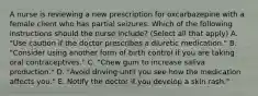 A nurse is reviewing a new prescription for oxcarbazepine with a female client who has partial seizures. Which of the following instructions should the nurse include? (Select all that apply) A. "Use caution if the doctor prescribes a diuretic medication." B. "Consider using another form of birth control if you are taking oral contraceptives." C. "Chew gum to increase saliva production." D. "Avoid driving until you see how the medication affects you." E. Notify the doctor if you develop a skin rash."