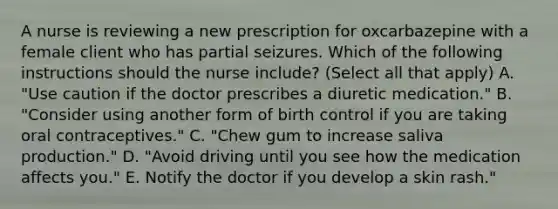 A nurse is reviewing a new prescription for oxcarbazepine with a female client who has partial seizures. Which of the following instructions should the nurse include? (Select all that apply) A. "Use caution if the doctor prescribes a diuretic medication." B. "Consider using another form of birth control if you are taking oral contraceptives." C. "Chew gum to increase saliva production." D. "Avoid driving until you see how the medication affects you." E. Notify the doctor if you develop a skin rash."