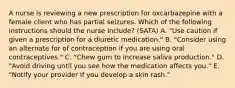 A nurse is reviewing a new prescription for oxcarbazepine with a female client who has partial seizures. Which of the following instructions should the nurse include? (SATA) A. "Use caution if given a prescription for a diuretic medication." B. "Consider using an alternate for of contraception if you are using oral contraceptives." C. "Chew gum to increase saliva production." D. "Avoid driving until you see how the medication affects you." E. "Notify your provider if you develop a skin rash."